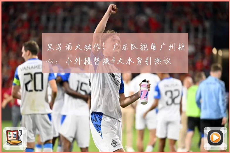 朱芳雨大动作！广东队挖角广州核心，小外援替换4大水货引热议