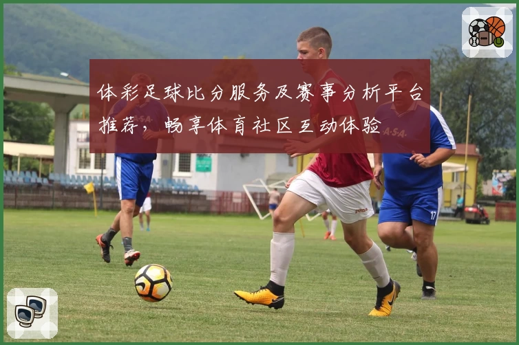 体彩足球比分服务及赛事分析平台推荐，畅享体育社区互动体验
