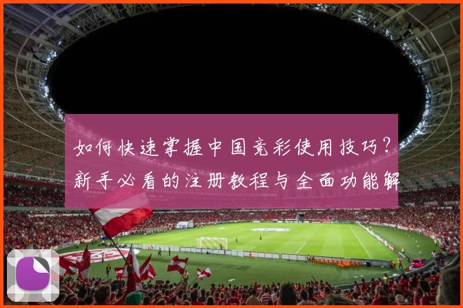 如何快速掌握中国竞彩使用技巧？新手必看的注册教程与全面功能解析