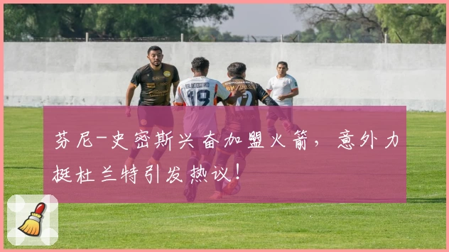 芬尼-史密斯兴奋加盟火箭，意外力挺杜兰特引发热议！