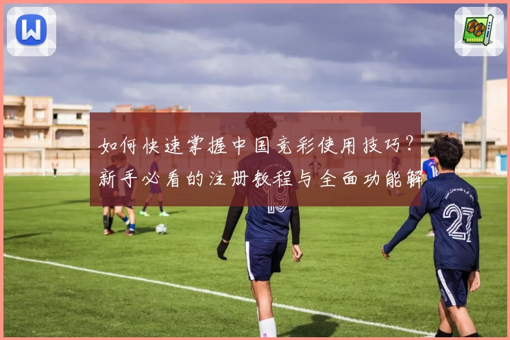 如何快速掌握中国竞彩使用技巧？新手必看的注册教程与全面功能解析