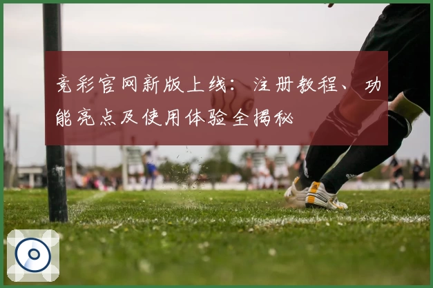 竞彩官网新版上线：注册教程、功能亮点及使用体验全揭秘