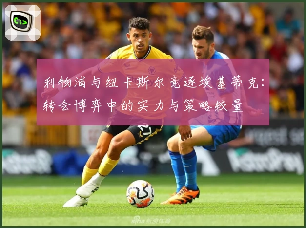 利物浦与纽卡斯尔竞逐埃基蒂克：转会博弈中的实力与策略较量