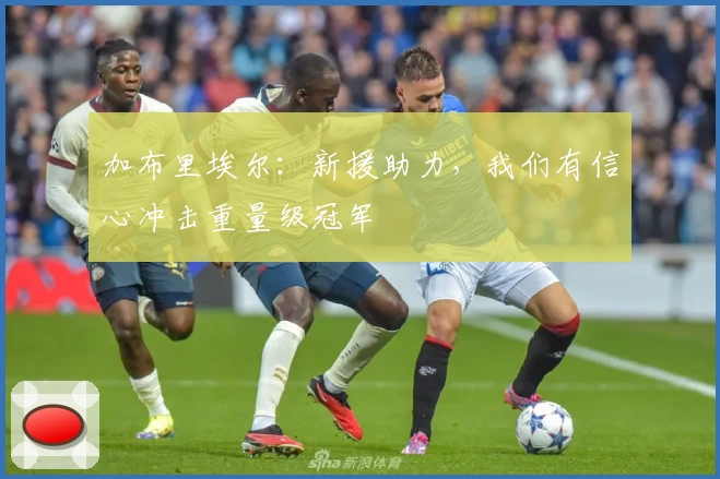 加布里埃尔：新援助力，我们有信心冲击重量级冠军