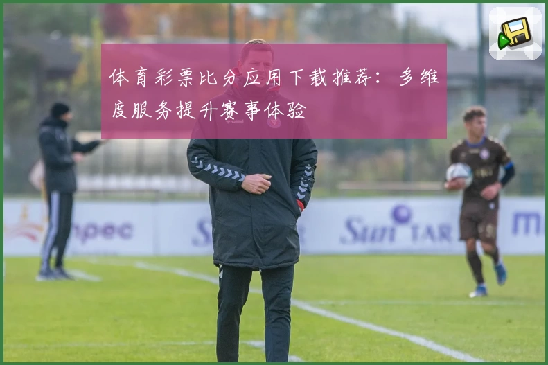 体育彩票比分应用下载推荐：多维度服务提升赛事体验