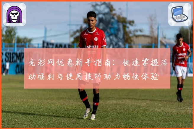 竞彩网优惠新手指南：快速掌握活动福利与使用技巧助力畅快体验