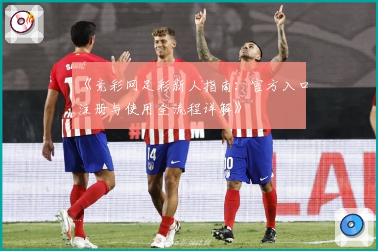 《竞彩网足彩新人指南：官方入口注册与使用全流程详解》