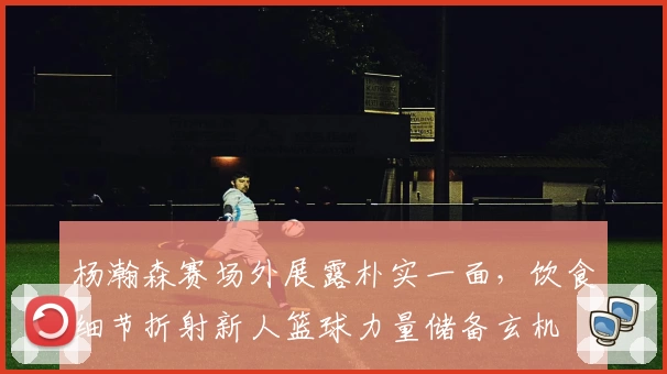 杨瀚森赛场外展露朴实一面，饮食细节折射新人篮球力量储备玄机