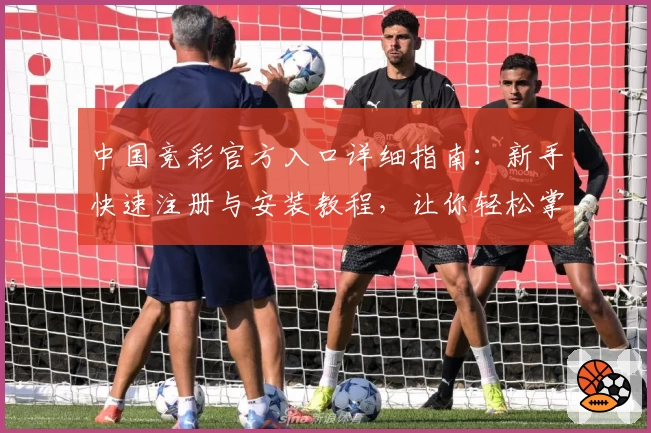 中国竞彩官方入口详细指南：新手快速注册与安装教程，让你轻松掌握操作流程