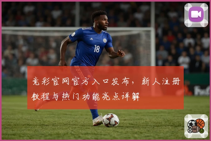 竞彩官网官方入口发布，新人注册教程与热门功能亮点详解