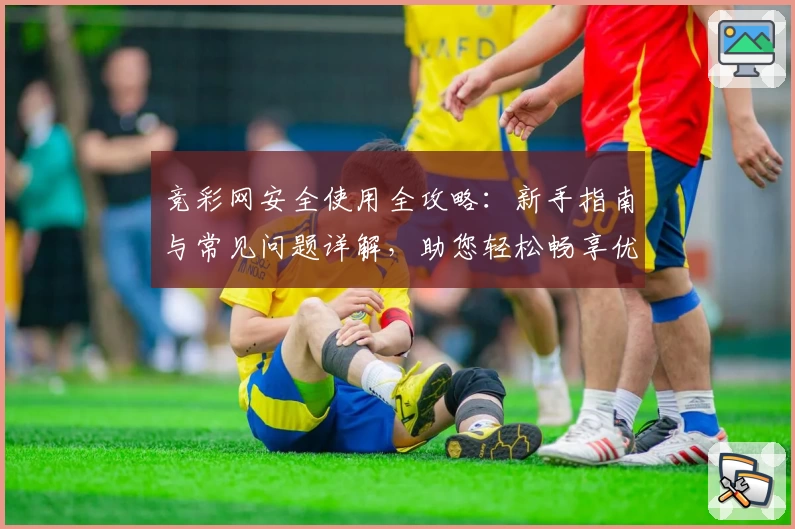 竞彩网安全使用全攻略：新手指南与常见问题详解，助您轻松畅享优质服务
