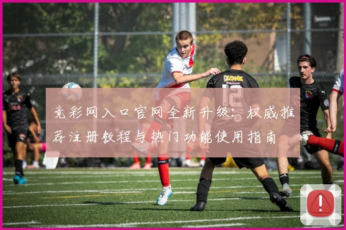 竞彩网入口官网全新升级：权威推荐注册教程与热门功能使用指南