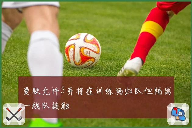 曼联允许5弃将在训练场归队但隔离一线队接触