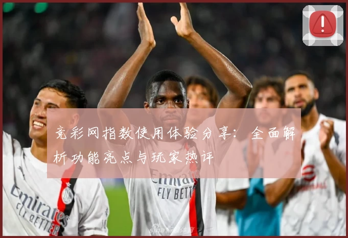 竞彩网指数使用体验分享：全面解析功能亮点与玩家热评