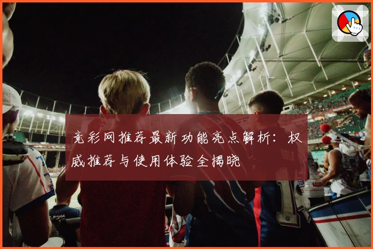 竞彩网推荐最新功能亮点解析：权威推荐与使用体验全揭晓