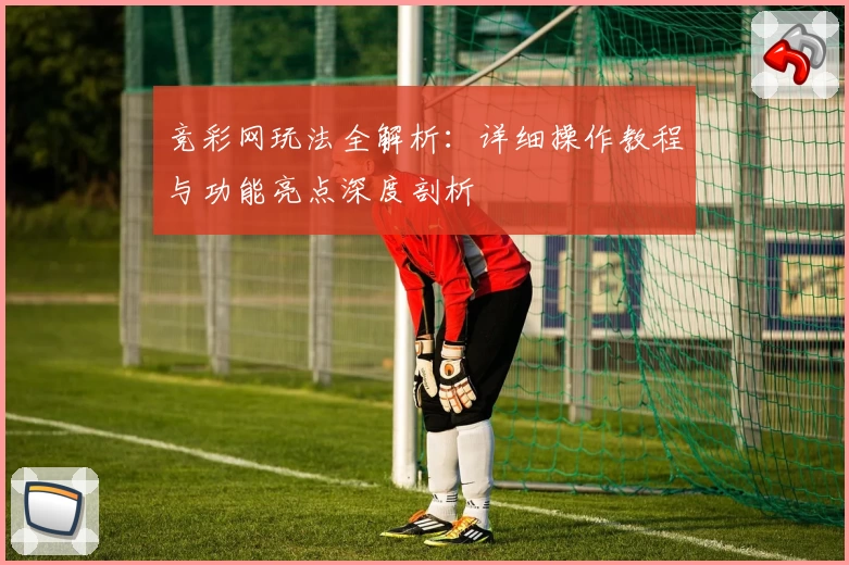 竞彩网玩法全解析：详细操作教程与功能亮点深度剖析