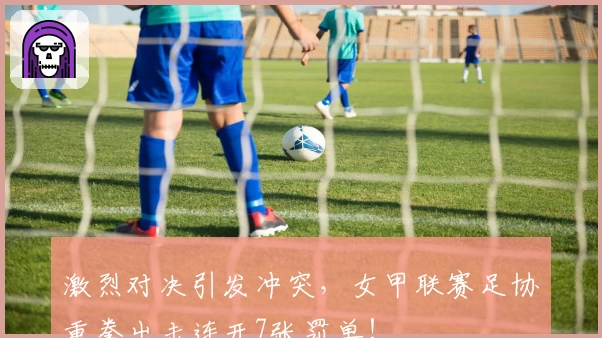 激烈对决引发冲突，女甲联赛足协重拳出击连开7张罚单！