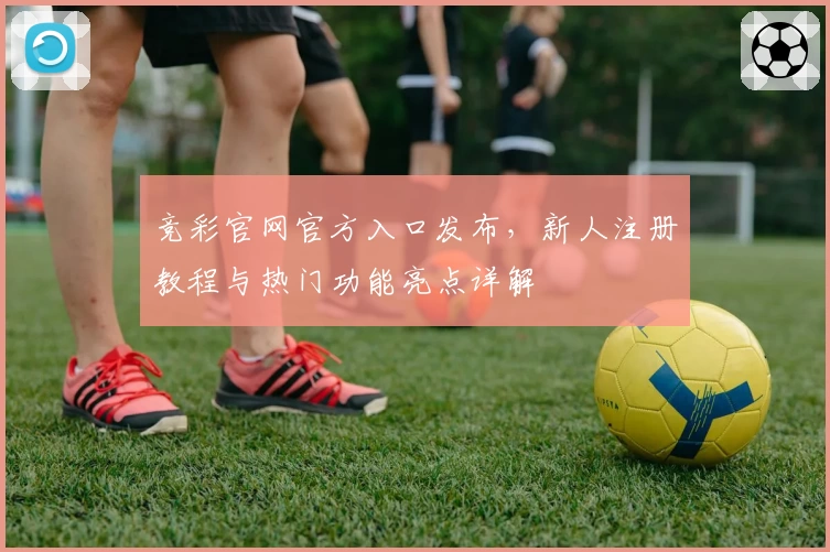 竞彩官网官方入口发布，新人注册教程与热门功能亮点详解