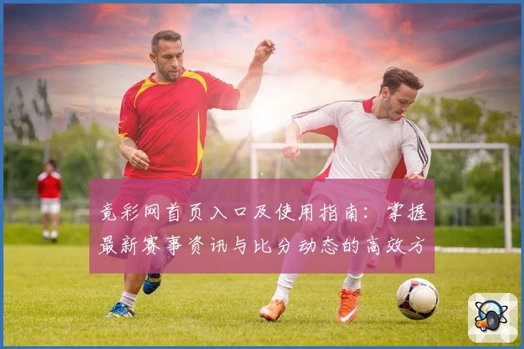 竟彩网首页入口及使用指南：掌握最新赛事资讯与比分动态的高效方法